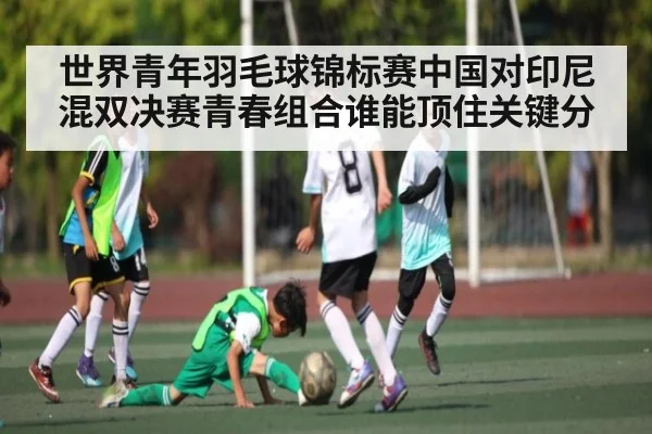世界青年羽毛球锦标赛中国对印尼混双决赛青春组合谁能顶住关键分